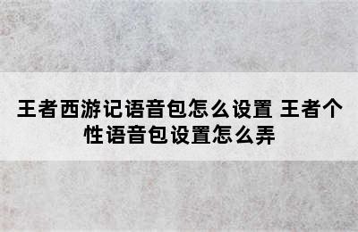 王者西游记语音包怎么设置 王者个性语音包设置怎么弄